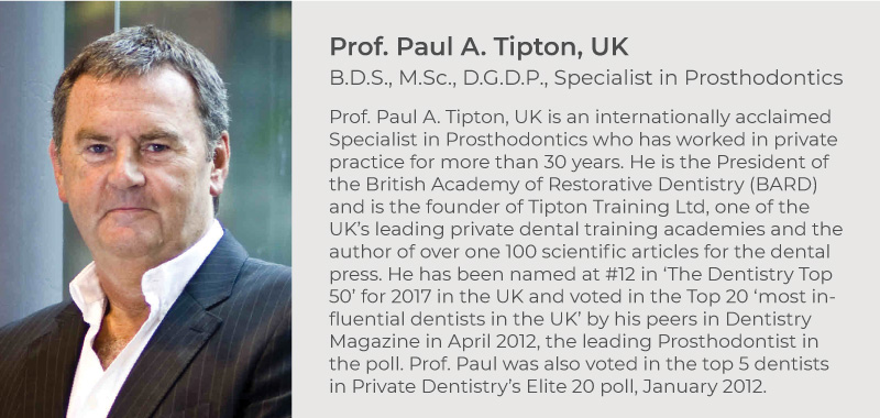 Prof. Paul A. Tipton, UK. B.D.S., M.Sc., D.G.D.P., Specialist in Prosthodontics. Prof. Paul A. Tipton, UK is an internationally acclaimed Specialist in Prosthodontics who has worked in private practice for more than 30 years. He is the President of the British Academy of Restorative Dentistry (BARD) and is the founder of Tipton Training Ltd, one of the UK’s leading private dental training academies and the author of over one 100 scientific articles for the dental press. He has been named at #12 in ‘The Dentistry Top 50’ for 2017 in the UK and voted in the Top 20 ‘most influential dentists in the UK’ by his peers in Dentistry Magazine in April 2012, the leading Prosthodontist in the poll. Prof. Paul was also voted in the top 5 dentists in Private Dentistry’s Elite 20 poll, January 2012.